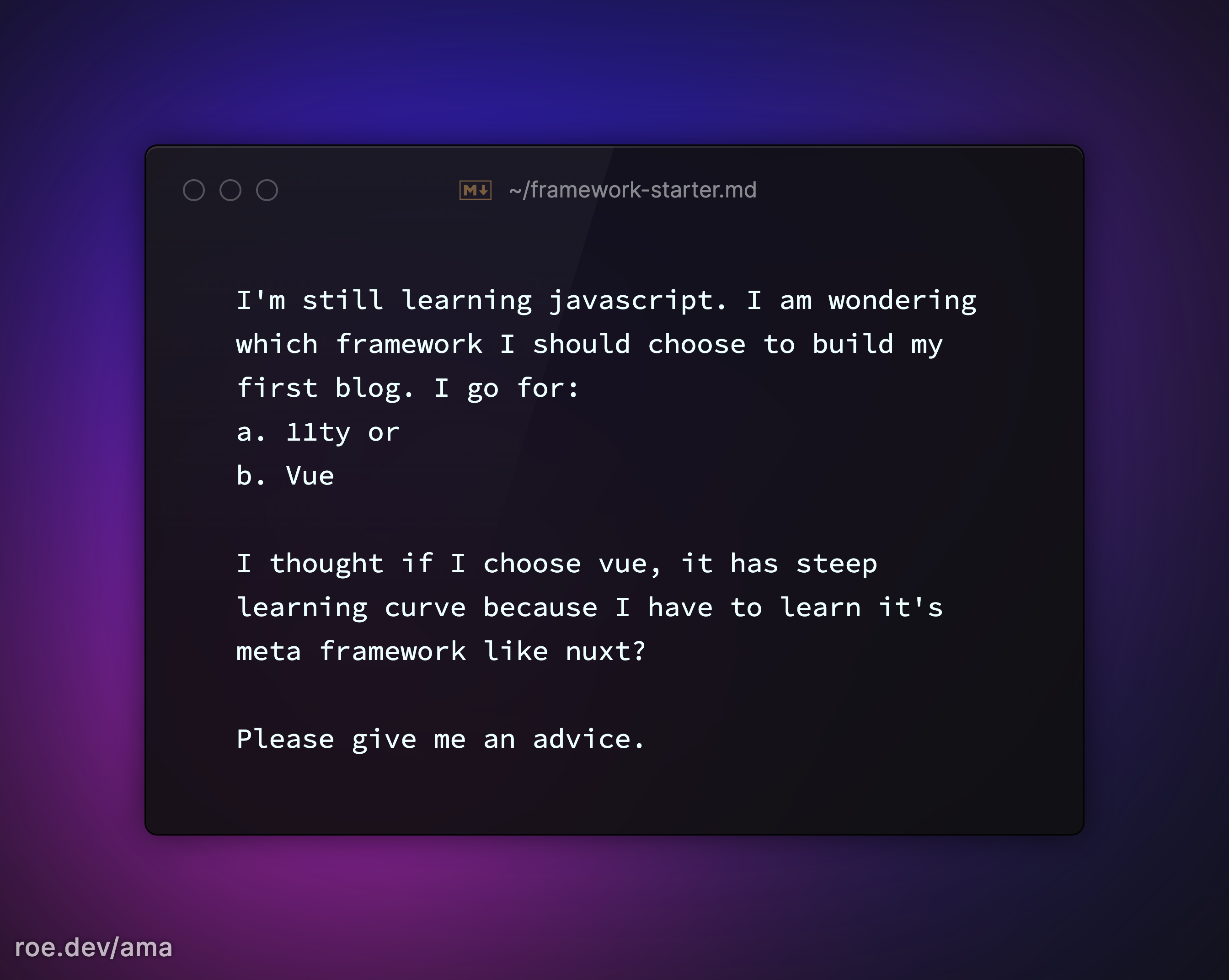 I'm still learning javascript. I am wondering which framework I should choose to build my first blog. I go for: a. 11ty or b. Vue I thought if I choose vue, it has steep learning curve because I have to learn it's meta framework like nuxt? Please give me an advice.